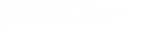 嬰兒車的操縱，實際上比想像中還來的難多了。 3角構造的AIRBUGGY FOR DOG，搭配中空式的充氣輪胎和精密輪軸的運轉，使嬰兒車能降低行走時的摩擦力， 實現了空氣般滑順且容易操控的爽快感。